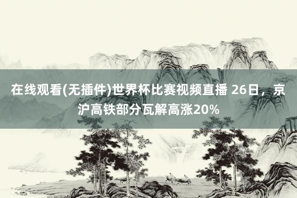 在线观看(无插件)世界杯比赛视频直播 26日，京沪高铁部分瓦解高涨20%