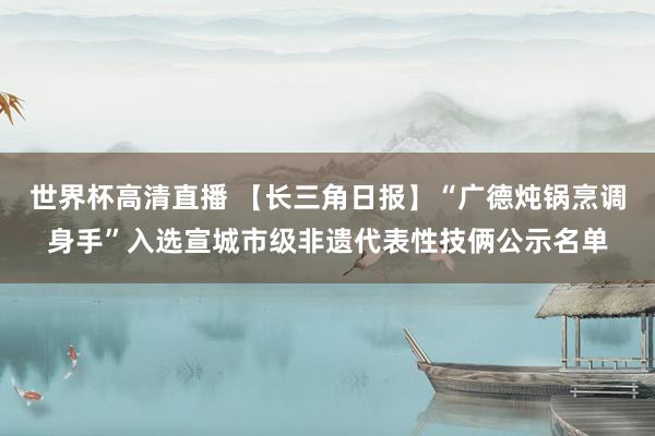 世界杯高清直播 【长三角日报】“广德炖锅烹调身手”入选宣城市级非遗代表性技俩公示名单