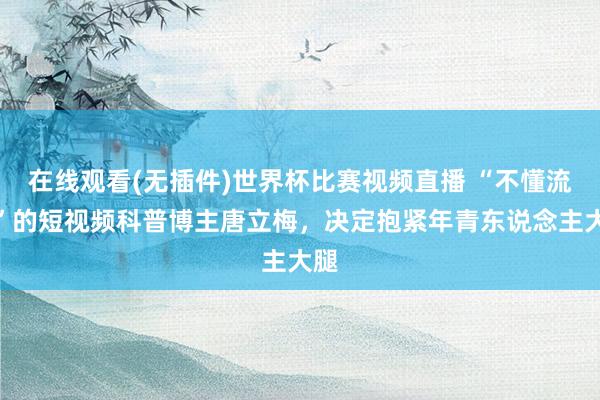 在线观看(无插件)世界杯比赛视频直播 “不懂流量”的短视频科普博主唐立梅，决定抱紧年青东说念主大腿