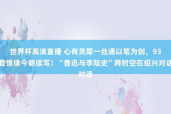 世界杯高清直播 心有灵犀一丝通以笔为剑，93载情缘今朝续写！“鲁迅与李陆史”跨时空在绍兴对话