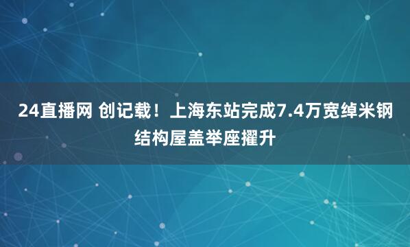 24直播网 创记载！上海东站完成7.4万宽绰米钢结构屋盖举座擢升