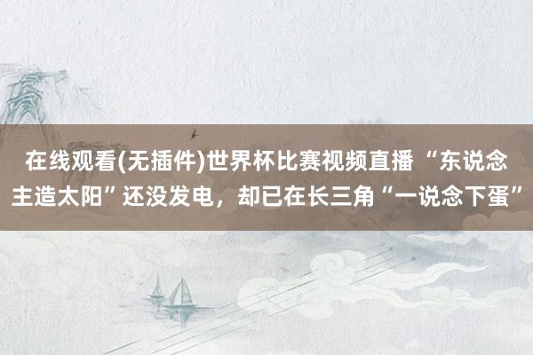 在线观看(无插件)世界杯比赛视频直播 “东说念主造太阳”还没发电,却已在长三角“一说念下蛋”
