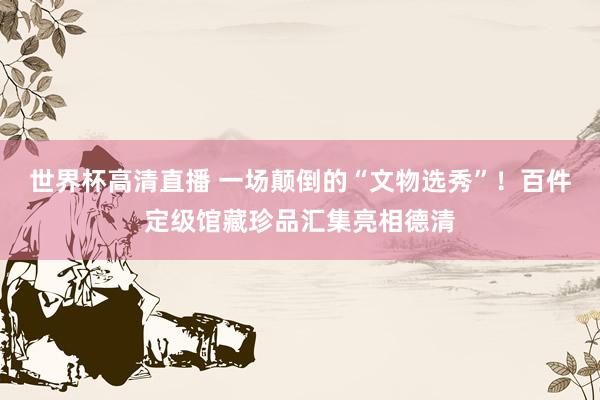 世界杯高清直播 一场颠倒的“文物选秀”!百件定级馆藏珍品汇集亮相德清