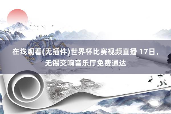 在线观看(无插件)世界杯比赛视频直播 17日,无锡交响音乐厅免费通达