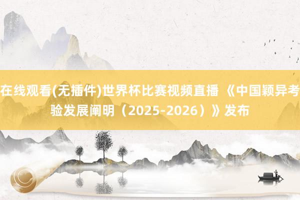 在线观看(无插件)世界杯比赛视频直播 《中国颖异考验发展阐明（2025-2026）》发布