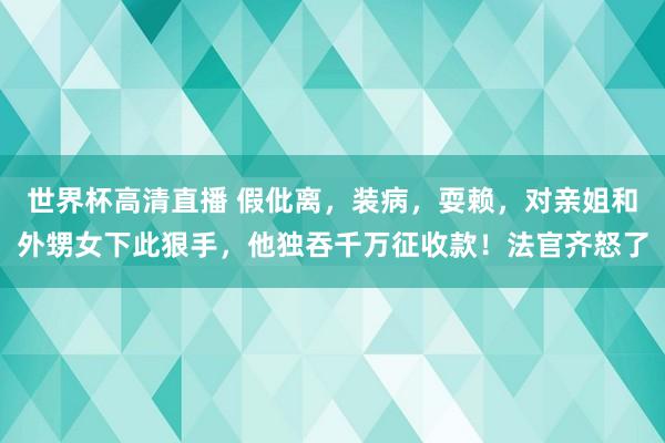 世界杯高清直播 假仳离,装病,耍赖,对亲姐和外甥女下此狠手,他独吞千万征收款!法官齐怒了