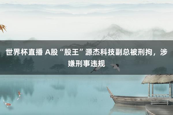 世界杯直播 A股“股王”源杰科技副总被刑拘,涉嫌刑事违规
