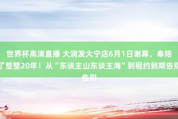 世界杯高清直播 大润发大宁店6月1日谢幕,奉陪了整整20年!从“东谈主山东谈主海”到租约到期告别