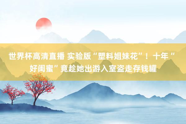 世界杯高清直播 实验版“塑料姐妹花”!十年“ 好闺蜜”竟趁她出游入室盗走存钱罐