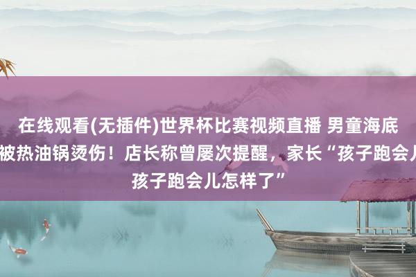 在线观看(无插件)世界杯比赛视频直播 男童海底捞奔走,被热油锅烫伤!店长称曾屡次提醒,家长“孩子跑会儿怎样了”