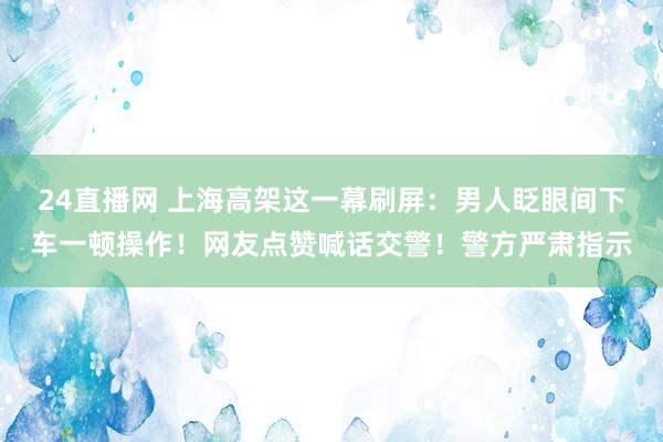 24直播网 上海高架这一幕刷屏:男人眨眼间下车一顿操作!网友点赞喊话交警!警方严肃指示