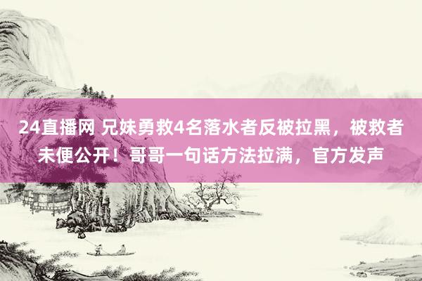 24直播网 兄妹勇救4名落水者反被拉黑,被救者未便公开!哥哥一句话方法拉满,官方发声