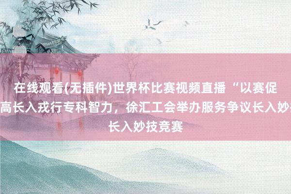 在线观看(无插件)世界杯比赛视频直播 “以赛促学”提高长入戎行专科智力,徐汇工会举办服务争议长入妙技竞赛
