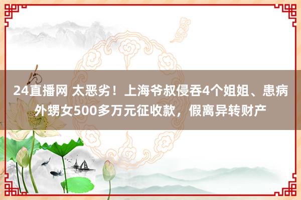 24直播网 太恶劣!上海爷叔侵吞4个姐姐、患病外甥女500多万元征收款,假离异转财产
