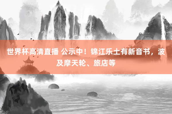 世界杯高清直播 公示中!锦江乐土有新音书,波及摩天轮、旅店等