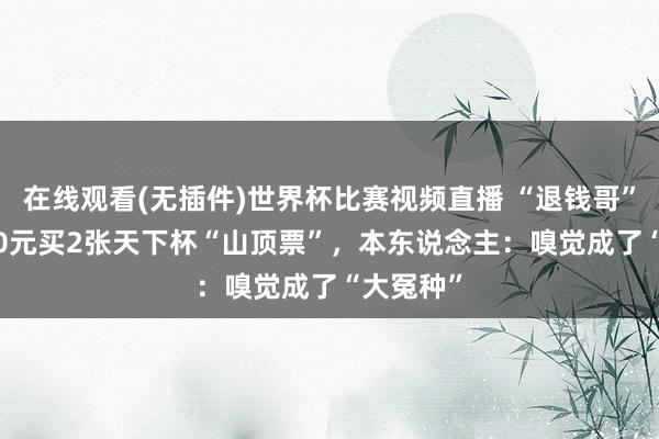 在线观看(无插件)世界杯比赛视频直播 “退钱哥”花25000元买2张天下杯“山顶票”,本东说念主:嗅觉成了“大冤种”
