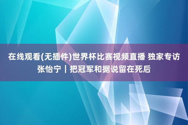在线观看(无插件)世界杯比赛视频直播 独家专访张怡宁｜把冠军和据说留在死后