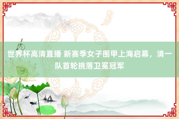 世界杯高清直播 新赛季女子围甲上海启幕,清一队首轮挑落卫冕冠军