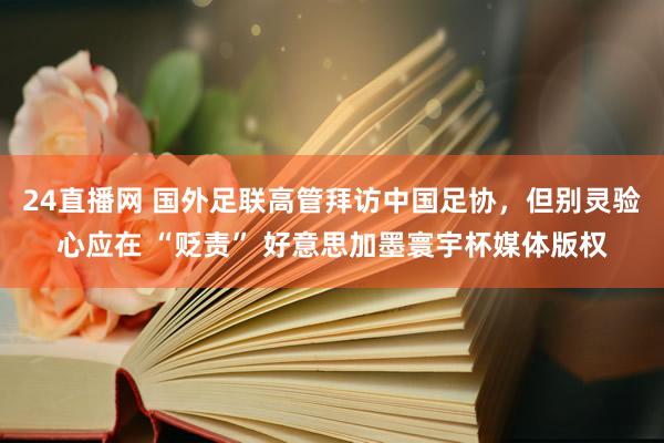 24直播网 国外足联高管拜访中国足协，但别灵验心应在 “贬责” 好意思加墨寰宇杯媒体版权