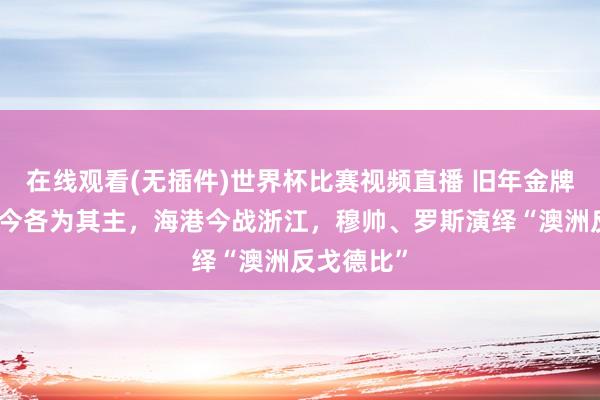在线观看(无插件)世界杯比赛视频直播 旧年金牌搭档、如今各为其主,海港今战浙江,穆帅、罗斯演绎“澳洲反戈德比”