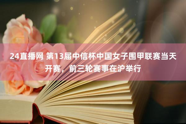 24直播网 第13届中信杯中国女子围甲联赛当天开赛，前三轮赛事在沪举行