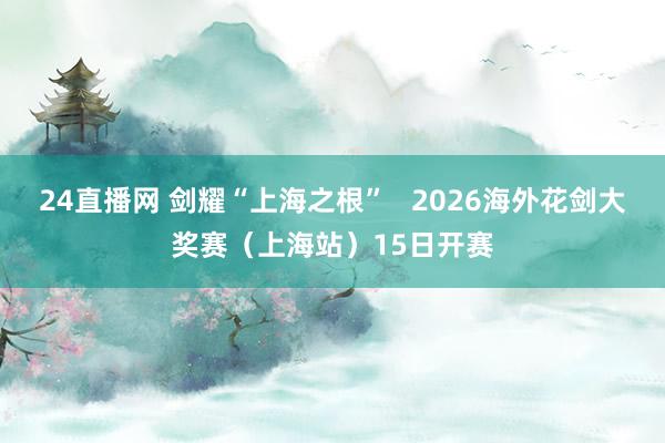 24直播网 剑耀“上海之根” 2026海外花剑大奖赛(上海站)15日开赛