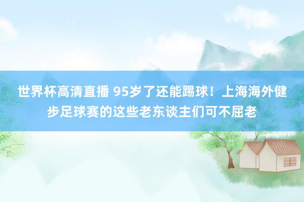 世界杯高清直播 95岁了还能踢球!上海海外健步足球赛的这些老东谈主们可不屈老
