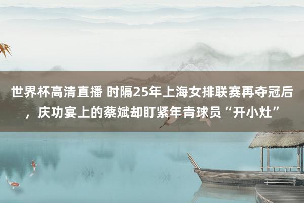 世界杯高清直播 时隔25年上海女排联赛再夺冠后,庆功宴上的蔡斌却盯紧年青球员“开小灶”