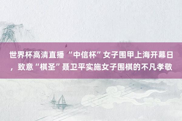 世界杯高清直播 “中信杯”女子围甲上海开幕日,致意“棋圣”聂卫平实施女子围棋的不凡孝敬