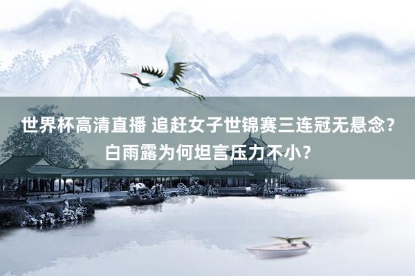 世界杯高清直播 追赶女子世锦赛三连冠无悬念？白雨露为何坦言压力不小？