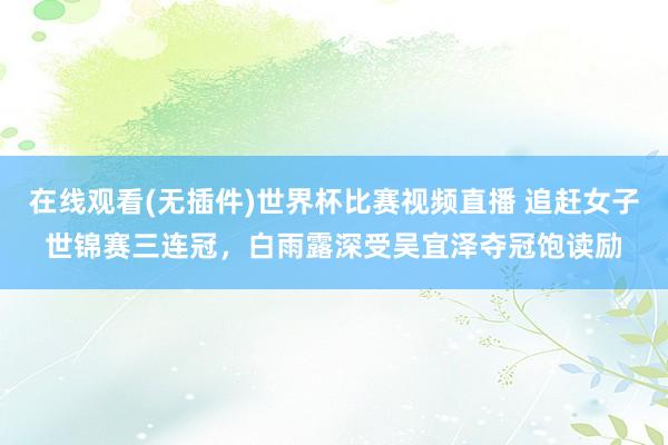 在线观看(无插件)世界杯比赛视频直播 追赶女子世锦赛三连冠，白雨露深受吴宜泽夺冠饱读励