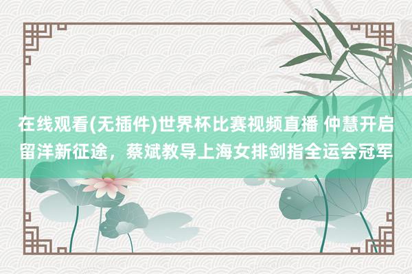 在线观看(无插件)世界杯比赛视频直播 仲慧开启留洋新征途,蔡斌教导上海女排剑指全运会冠军