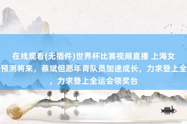 在线观看(无插件)世界杯比赛视频直播 上海女排总结联赛预测将来，蔡斌但愿年青队员加速成长，力求登上全运会领奖台