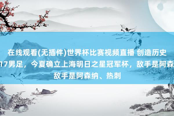 在线观看(无插件)世界杯比赛视频直播 创造历史的中国U17男足，今夏确立上海明日之星冠军杯，敌手是阿森纳、热刺