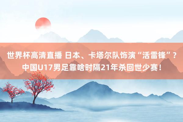 世界杯高清直播 日本、卡塔尔队饰演“活雷锋”?中国U17男足靠啥时隔21年杀回世少赛!