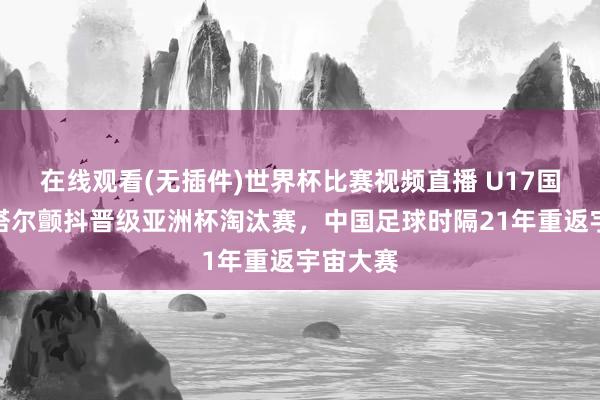 在线观看(无插件)世界杯比赛视频直播 U17国足胜卡塔尔颤抖晋级亚洲杯淘汰赛,中国足球时隔21年重返宇宙大赛