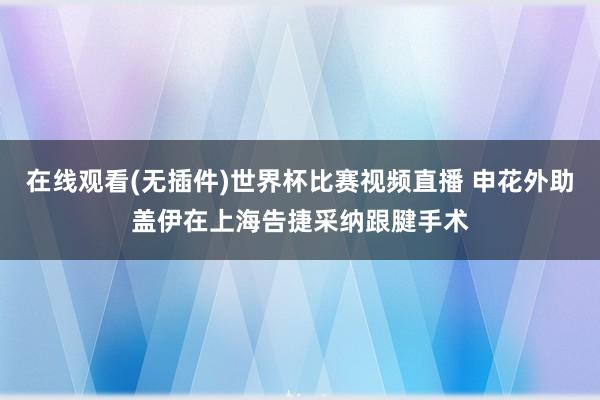 在线观看(无插件)世界杯比赛视频直播 申花外助盖伊在上海告捷采纳跟腱手术