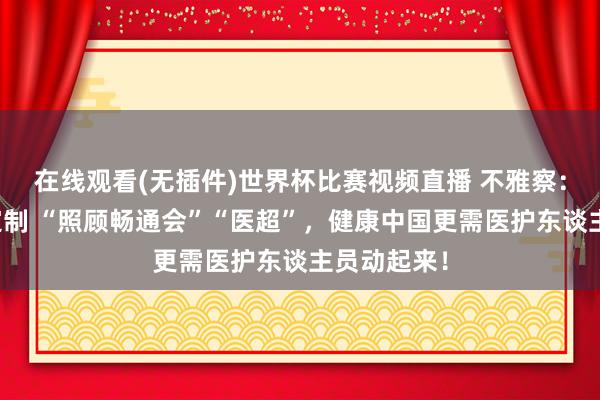 在线观看(无插件)世界杯比赛视频直播 不雅察:上海度身定制 “照顾畅通会”“医超”,健康中国更需医护东谈主员动起来!