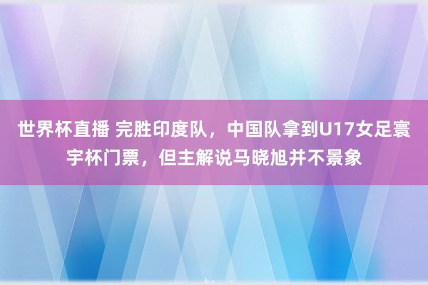 世界杯直播 完胜印度队,中国队拿到U17女足寰宇杯门票,但主解说马晓旭并不景象