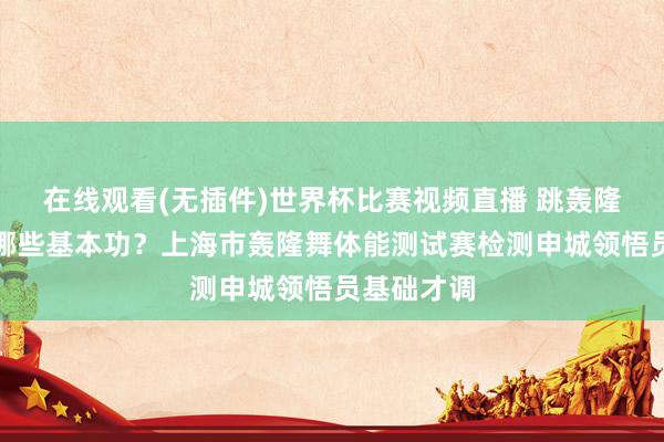 在线观看(无插件)世界杯比赛视频直播 跳轰隆舞要练好哪些基本功?上海市轰隆舞体能测试赛检测申城领悟员基础才调