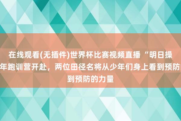 在线观看(无插件)世界杯比赛视频直播 “明日操场”少年跑训营开赴,两位田径名将从少年们身上看到预防的力量