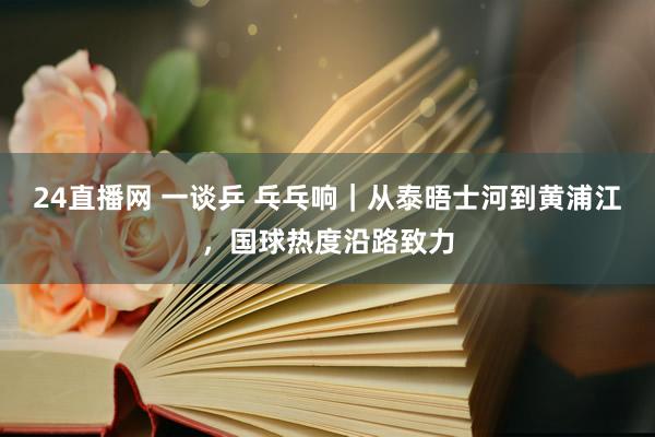 24直播网 一谈乒 乓乓响｜从泰晤士河到黄浦江，国球热度沿路致力