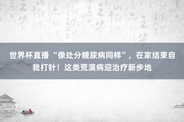 世界杯直播 “像处分糖尿病同样”,在家结束自我打针!这类荒漠病迎治疗新步地