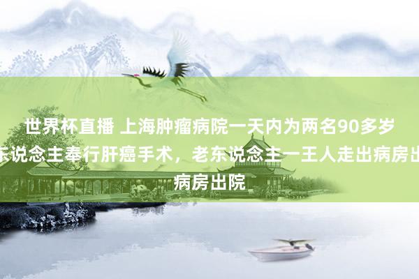 世界杯直播 上海肿瘤病院一天内为两名90多岁老东说念主奉行肝癌手术,老东说念主一王人走出病房出院
