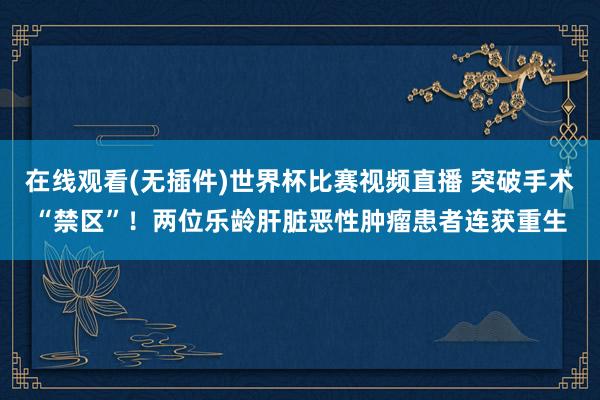 在线观看(无插件)世界杯比赛视频直播 突破手术“禁区”！两位乐龄肝脏恶性肿瘤患者连获重生