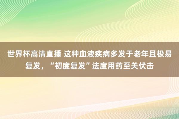 世界杯高清直播 这种血液疾病多发于老年且极易复发,“初度复发”法度用药至关伏击