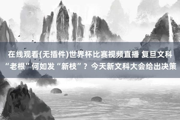 在线观看(无插件)世界杯比赛视频直播 复旦文科“老根”何如发“新枝”?今天新文科大会给出决策
