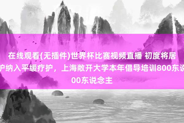 在线观看(无插件)世界杯比赛视频直播 初度将居家照护纳入平缓疗护,上海敞开大学本年倡导培训800东说念主