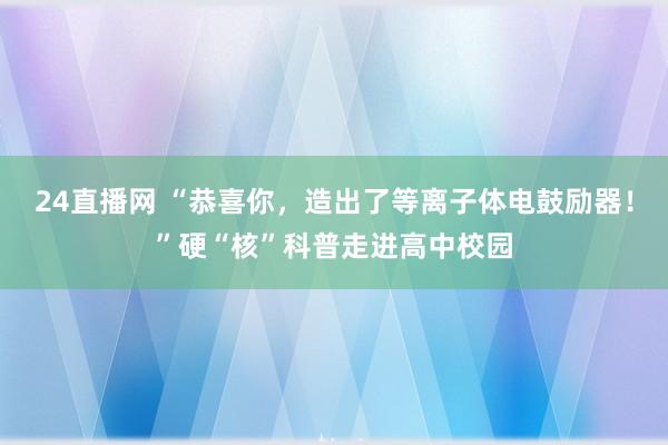 24直播网 “恭喜你,造出了等离子体电鼓励器!”硬“核”科普走进高中校园