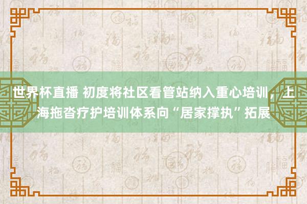 世界杯直播 初度将社区看管站纳入重心培训,上海拖沓疗护培训体系向“居家撑执”拓展